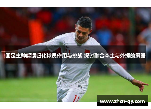 国足主帅解读归化球员作用与挑战 探讨融合本土与外援的策略
