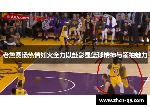 老詹赛场热情如火全力以赴彰显篮球精神与领袖魅力