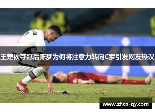 王楚钦夺冠后陈梦为何将注意力转向C罗引发网友热议